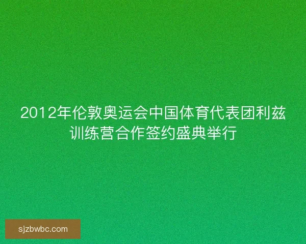 2012年伦敦奥运会中国体育代表团利兹训练营合作签约盛典举行