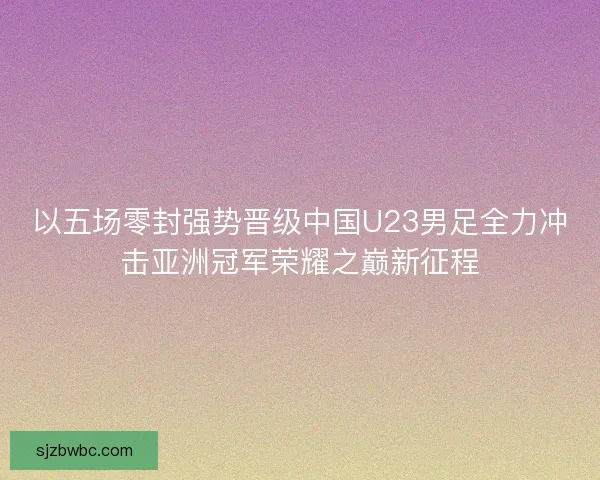 以五场零封强势晋级中国U23男足全力冲击亚洲冠军荣耀之巅新征程