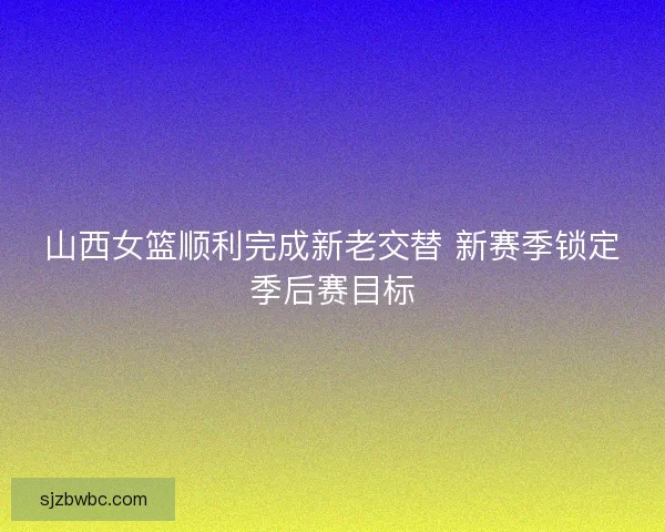 山西女篮顺利完成新老交替 新赛季锁定季后赛目标