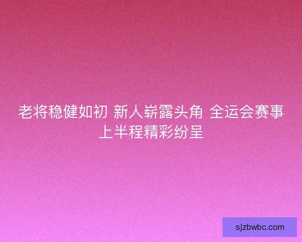 老将稳健如初 新人崭露头角 全运会赛事上半程精彩纷呈