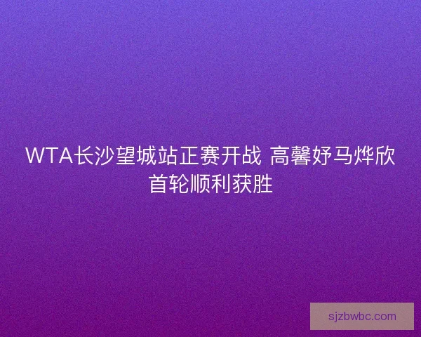 WTA长沙望城站正赛开战 高馨妤马烨欣首轮顺利获胜