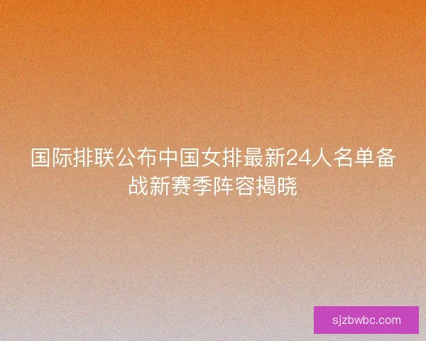 国际排联公布中国女排最新24人名单备战新赛季阵容揭晓