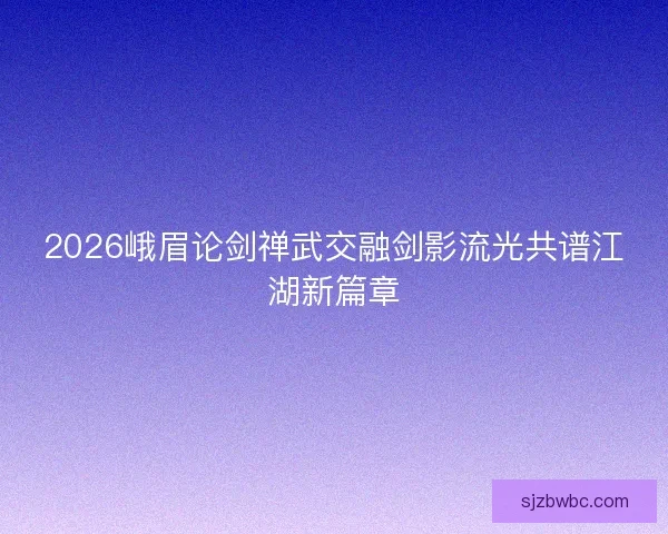 2026峨眉论剑禅武交融剑影流光共谱江湖新篇章