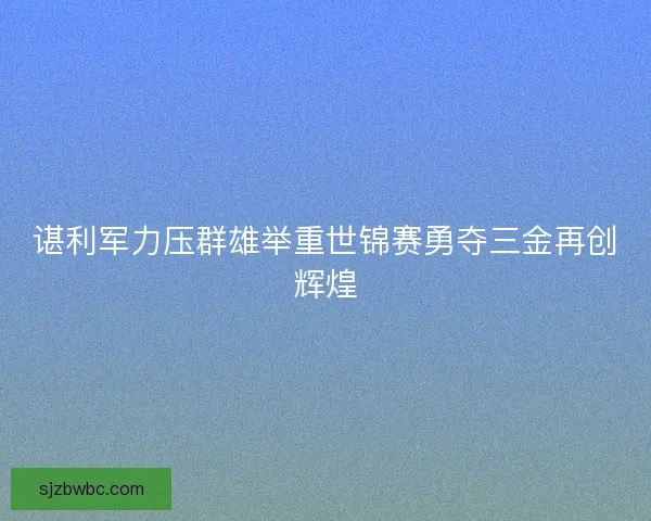谌利军力压群雄举重世锦赛勇夺三金再创辉煌