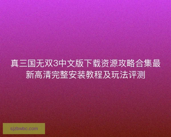 真三国无双3中文版下载资源攻略合集最新高清完整安装教程及玩法评测